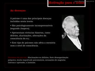 As doenças
A psicose é uma das principais doenças
incluídas nesta teoria:
• São psicologicamente incompreensíveis
(segundo Jaspers);
• Apresentam vivências bizarras, como
delírios, alucinações, alterações da
consciência do eu;
• Este tipo de psicoses não afeta a memória
nem o nível de consciência.
Sintomas da psicose: Alucinações ou delírios, forte desorganização
psíquica, muita inquietude psicomotora, sensações de angústia
intensa e opressão, e insónias.
www.cliqueapostilas.com.br
 