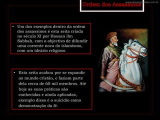 • Um dos exemplos dentro da ordem
dos assassinos é esta seita criada
no século XI por Hassan ibn
Sabbah, com o objectivo de difundir
uma corrente nova do islamismo,
com um ideário religioso.
• Esta seita acabou por se expandir
ao mundo cristão, e faziam parte
dela cerca de 60 mil membros. Até
hoje as suas práticas são
conhecidas e ainda aplicadas,
exemplo disso é o suicídio como
demonstração da fé.
www.cliqueapostilas.com.br
 