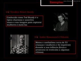 Theodore Robert Bundy
Conhecido como Ted Bundy é o
típico charmoso e assertivo
usava a sua imagem para capturar
mulheres e matá-las
Andrei Romanovich Chikatilo
Matou e canibalizou cerca de 53
crianças e mulheres e foi impotente
durante a sua infância (fervia e
arrancava os testículos a algumas
vítimas).
www.cliqueapostilas.com.br
 