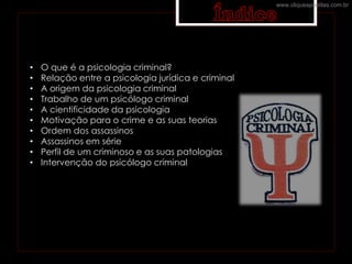 • O que é a psicologia criminal?
• Relação entre a psicologia jurídica e criminal
• A origem da psicologia criminal
• Trabalho de um psicólogo criminal
• A cientificidade da psicologia
• Motivação para o crime e as suas teorias
• Ordem dos assassinos
• Assassinos em série
• Perfil de um criminoso e as suas patologias
• Intervenção do psicólogo criminal
www.cliqueapostilas.com.br
 