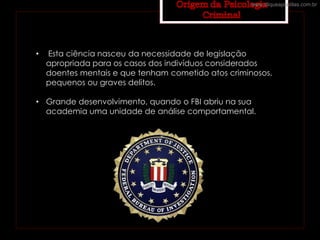 • Esta ciência nasceu da necessidade de legislação
apropriada para os casos dos indivíduos considerados
doentes mentais e que tenham cometido atos criminosos,
pequenos ou graves delitos.
• Grande desenvolvimento, quando o FBI abriu na sua
academia uma unidade de análise comportamental.
www.cliqueapostilas.com.br
 