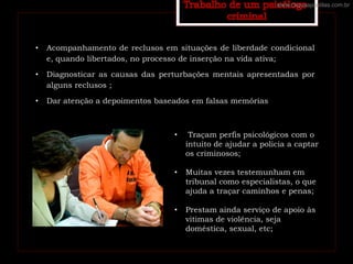 • Acompanhamento de reclusos em situações de liberdade condicional
e, quando libertados, no processo de inserção na vida ativa;
• Diagnosticar as causas das perturbações mentais apresentadas por
alguns reclusos ;
• Dar atenção a depoimentos baseados em falsas memórias
• Traçam perfis psicológicos com o
intuito de ajudar a policia a captar
os criminosos;
• Muitas vezes testemunham em
tribunal como especialistas, o que
ajuda a traçar caminhos e penas;
• Prestam ainda serviço de apoio às
vitimas de violência, seja
doméstica, sexual, etc;
www.cliqueapostilas.com.br
 