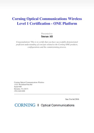  
 
Corning Optical Communications Wireless
Level 1 Certification - ONE Platform
 
 
  Presented to:
Imran Ali
 
 
  Congratulations! This is to certify that you have successfully demonstrated
proficient understanding of concepts related to the Corning ONE products,
configurations and the commissioning process.
 
 
   
 
  Corning Optical Communications Wireless
13221 Woodland Park Rd
Suite# 400
Herndon, VA 20171
(703) 848-0200
 
 
   
 
  Sun 31st Jul 2016   
 
Powered by TCPDF (www.tcpdf.org)
 