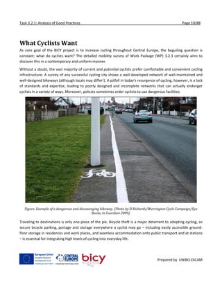 Task 3.2.1: Analysis of Good Practices Page 10/88
Prepared by UNIBO-DICAM
What Cyclists Want
As core goal of the BICY project is to increase cycling throughout Central Europe, the beguiling question is
constant: what do cyclists want? The detailed mobility survey of Work Package (WP) 3.2.3 certainly aims to
discover this in a contemporary and uniform manner.
Without a doubt, the vast majority of current and potential cyclists prefer comfortable and convenient cycling
infrastructure. A survey of any successful cycling city shows a well-developed network of well-maintained and
well-designed bikeways (although locals may differ!). A pitfall in today's resurgence of cycling, however, is a lack
of standards and expertise, leading to poorly designed and incomplete networks that can actually endanger
cyclists in a variety of ways. Moreover, policies sometimes order cyclists to use dangerous facilities:
Figure. Example of a dangerous and discouraging bikeway. (Photo by D Richards/Warrington Cycle Campaign/Eye
Books, in Guardian 2009).
Traveling to destinations is only one piece of the pie. Bicycle theft is a major deterrent to adopting cycling, so
secure bicycle parking, portage and storage everywhere a cyclist may go – including easily accessible ground-
floor storage in residences and work places, and seamless accommodation onto public transport and at stations
– is essential for integrating high levels of cycling into everyday life.
 