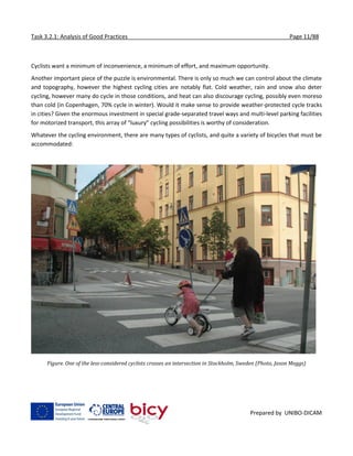 Task 3.2.1: Analysis of Good Practices Page 11/88
Prepared by UNIBO-DICAM
Cyclists want a minimum of inconvenience, a minimum of effort, and maximum opportunity.
Another important piece of the puzzle is environmental. There is only so much we can control about the climate
and topography, however the highest cycling cities are notably flat. Cold weather, rain and snow also deter
cycling, however many do cycle in those conditions, and heat can also discourage cycling, possibly even moreso
than cold (in Copenhagen, 70% cycle in winter). Would it make sense to provide weather-protected cycle tracks
in cities? Given the enormous investment in special grade-separated travel ways and multi-level parking facilities
for motorized transport, this array of “luxury” cycling possibilities is worthy of consideration.
Whatever the cycling environment, there are many types of cyclists, and quite a variety of bicycles that must be
accommodated:
Figure. One of the less-considered cyclists crosses an intersection in Stockholm, Sweden (Photo, Jason Meggs)
 