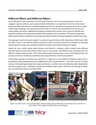 Task 3.2.1: Analysis of Good Practices Page 12/88
Prepared by UNIBO-DICAM
Different Bikes, and Different Bikers
As the WP3 actions help reveal, there are many kinds of cyclists. Some are touring for pleasure. Some are
engaged in vigorous athletics, even cycling hundreds of kilometers in a single day. Yet most are utility cyclists,
going about their daily business, including shopping and child care. Among these everyday cyclists there is again
a wide range of typology. The cyclist who commutes 10km or more can be very different from the one who
merely toodles around the neighborhood shopping and doing other errands. Some cyclists are afflicted with
disabilities (indeed, some people with disabilities find a bicycle is their only option). The kind of cycling these
different groups does is important when designing facilities and when choosing regulations and laws for cycling.
The typology of cyclists has been studied in a variety of ways (Christmas 2010; Gatersleben 2010; Davies 2001
and 1997; Lindelöw 2009; Heinen; Michler; and others), which is critical to account for in all phases of increasing
and providing for cycling. These academic treatises only begin to describe the diversity of cycling.
Unlike the motor vehicle world, where behavior and facilities is relatively uniform despite many differing
individual types of drivers and vehicles, cyclists come in many stripes, with different types of bicycles and very
different cycling behavioral styles. This further differentiation among cyclists, critical in providing facilities and
services, as well as in marketing to individual needs and preferences, must be accounted for.
A fast cyclist traveling to mountain tops and back in a single day is a very different transport creature than a
grandmother doing shopping about the neighborhood with her grandchildren. The return and rise of utility
cycling, including portage of large loads using cargo bicycles, is another serious consideration when designing for
and encouraging cycling. Providing for people with disabilities adds another dimension still (see figure below;
this issue will be discussed in more detail later).
Figure. A cyclist carries a cane in Copenhagen, Denmark (left), while another after a broken leg carries crutches in a
small trailer in York, England (right). (Photos, Jason Meggs)
 