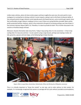 Task 3.2.1: Analysis of Good Practices Page 13/88
Prepared by UNIBO-DICAM
Unlike motor vehicles, where all share similar power and have roughly the same size, the cycle world is more
analogous to running than to driving a vehicle in some respects, owing in part to the factor of physical ability. A
fast and particularly a longer-distance cyclist typically wants the fewest barriers, and as cyclists gain speed, many
feel comfortable enough riding on roadways to do so, even if there are cycling facilities provided. Most cyclists
prefer protected facilities, however, which is thus essential to the goal of increasing cycling as we have shown in
the Common Indicator Report (WP3.2.3). Therefore, it is best to provide for both. This is further discussed in the
sections on facilities design and laws.
Moreover, bicycles themselves take many forms. Today in top cycling cities it is not uncommon – in fact in top
cycling cities it is now very common – to see a parent using a cargo bicycle, perhaps even towing a trailer, for
kids, groceries, spouses and even dogs, as the following figure helps illustrate.
Figure. Kids in cargo bikes, Amsterdam, Netherlands. (Photo by Workcycles, Wikipedia commons).
Thus it is critically important to “know the market” as one says, and to tailor policies to that market. For
example, it is increasingly recognized that women on average will not cycle without provided accommodations,
 