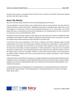 Task 3.2.1: Analysis of Good Practices Page 14/88
Prepared by UNIBO-DICAM
but given these, women on average will cycle more than men. In contrast more hostile environments typically
see fewer than 20% of women cycling.
Know Thy Market
We want to increase cycling. Therefore it must be something people know they want.
A top consideration in transport choice is cost. Typically the top costs are money and time. The value of time in
transport decisions increases with wealth. Marketing cycling needs to understand what people value. In fact
many appeals in the past have come from environmentalist perspectives. Yet in many studies, we find few
people have been so motivated by environmental considerations as to change behavior for them, certainly not
in a major way such as a modal shift (Flamm, 2012).
Fortunately, the cost of cycling is superior to other options for many urban trips. Yet there are additional hurdles
to adoption: the perception of safety; finding the right bicycle and learning the many “ins and outs” of using it
for everyday travel; and the experience on the road, which is too often harsh.
A final and far from least consideration of the market is individual social status. Although cycling has good
representation across classes, the inherent power imbalance compared to an automobile is a serious barrier to
entry for many, many people. In the world of cars, for example, recent initiatives to make a low-cost car (e.g.,
the Nano) have been failing to achieve expectations of market penetration in large part due to low-status
perceptions. For generations, many individuals buying cars have sought the most expensive possible in order to
feel superior status. Yet this too is changing. “Peak car” is said to have arrived, and values in the new generation
are shifting. Smaller, utilitarian items such as smart phones and yes, bicycles, have grown in their “coolness
factor” in recent years.
A huge part of the reason facilities for cycling are so strongly correlated to increased cycling is that they provide
a feeling of inclusion: of belonging, of being validated by the external environment and society at large. Another
leading reason is that they make people feel safer, even if they come with new types of safety problems, most
notably at intersections.
In continuing the discussion of typology when marketing cycling, it is noteworthy that the City of Portland has
identified “four types of cyclists,” and the largest group is “interested but concerned” as shown in the Figure
below. (Geller, 2011)
 