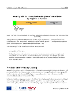 Task 3.2.1: Analysis of Good Practices Page 15/88
Prepared by UNIBO-DICAM
Figure. “Four types of Cyclists” illustrates the importance of addressing public safety concerns in order to increase cycling.
(Geller 2011)
Although this survey is from the USA, it is from a leading bicycle city there and is good general counsel for
European cities as well. Many surveys and inquiries confirm that fear of traffic is a leading reason for not trying
cycling, or for stopping (such as after suffering a collision with a car).
As the Copenhagen bicycle report (Bicycle Account, 2010) proclaims:
Sense of safety vs. Actual safety
The City of Copenhagen makes a distinction between actual safety and cyclists’ sense of safety in traffic. Actual
safety refers to the number of serious casualties involving cyclists in Copenhagen. Sense of safety refers to the
individual’s subjective perception of how safe it feels to cycle. Both factors are crucial in our effort to become the
world’s best city for cycling.
Methods of Increasing Cycling
Approaches to increasing cycling include promotions including contests and experiential events; education; and
provision of facilities. Restrictions on motor vehicles also have a very strong effect, both for encouraging a shift
to other modes due to the increased difficulty of driving, and by creating a safer and more comfortable
environment due to reduced motor vehicle traffic.
Perhaps the best-known type of promotion is the “Bike to Work Day”, usually held as an annual event. Although
commute trips are only about 1/5 of all travel, this is typically the most regular trip. In theory, converting
commuters to cycling will in turn increase non-work cycling. Large scale efforts typically include contests, and
 