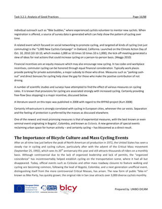 Task 3.2.1: Analysis of Good Practices Page 16/88
Prepared by UNIBO-DICAM
individual outreach such as “Bike buddies,” where experienced cyclists volunteer to mentor new cyclists. When
registration is offered, a source of survey data is generated which can help show the pattern of cycling over
time.
A related event which focused on social networking to promote cycling, and targeted all kinds of cycling (not just
commuting) is the “1,000 New Cyclists Campaign” in Oakland, California. Launched on the Climate Action Day of
Oct. 10, 2010 (10-10-10, which invokes 1,000 as 10 times 10 times 10 is 1,000), the kick-off meeting generated a
slew of ideas for real actions that could increase cycling on a person-to-person basis. (Meggs 2010)
Financial incentives are an equity measure which may also encourage new cycling. In tax codes and workplace
incentives, commuter cycling can be honored through equal financial consideration. Typically work places
provide parking for private automobiles, a major subsidy to those who drive. Measures such as “parking cash-
out” and direct bonuses for cycling help close the gap for those who make the positive contribution of not
driving.
A number of scientific studies and surveys have attempted to find the effect of various measures on cycling
rates. It is known that provisions for cycling are associated strongly with increased cycling. Certainly providing
free-flow (less stopping) is a major incentive, discussed below.
A literature search on this topic was published in 2008 with regard to the BYPAD project (Kurt 2008)
Certainly infrastructure is strongly correlated with cycling in European cities, wherever the car exists. Separation
and the feeling of protection is preferred by the masses as discussed elsewhere.
One of the newest and most promising measures is that of experiential measures, with the best known or even
seminal event originating in Bogota’, Colombia, and known as Ciclovía. A new generation of special events
reclaiming urban space for human activity – and certainly cycling – has blossomed as a direct result.
The Importance of Bicycle Culture and Mass Cycling Events
After an all-time low just before the peak of North American oil production in 1972, the United States has seen a
steady rise in cycling and cycling culture, particularly after with the advent of the Critical Mass movement
(September 25, 1992), which sees its 20th
anniversary this year and still attracts thousands of riders on a monthly
basis. Although controversial due to the lack of organized leadership and lack of permits, the “organized
coincidence” has incontrovertably helped establish cycling on the transportation scene, where it had all but
disappeared. Today, official events such as Ciclovías and other mass roadway closures to feature walking and
cycling are becoming common, following the lead of Bogotá, Colombia; and a next generation unofficial event,
distinguishing itself from the more controversial Critical Masses, has arisen. The new form of public “bike-in”
known as Bike Party, has quickly grown; the original ride in San Jose attracts over 3,000 diverse cyclists monthly.
 