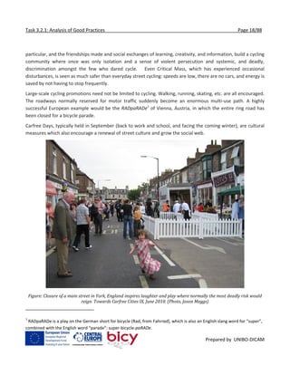 Task 3.2.1: Analysis of Good Practices Page 18/88
Prepared by UNIBO-DICAM
particular, and the friendships made and social exchanges of learning, creativity, and information, build a cycling
community where once was only isolation and a sense of violent persecution and systemic, and deadly,
discrimination amongst the few who dared cycle. Even Critical Mass, which has experienced occasional
disturbances, is seen as much safer than everyday street cycling: speeds are low, there are no cars, and energy is
saved by not having to stop frequently.
Large-scale cycling promotions need not be limited to cycling. Walking, running, skating, etc. are all encouraged.
The roadways normally reserved for motor traffic suddenly become an enormous multi-use path. A highly
successful European example would be the RADpaRADe1
of Vienna, Austria, in which the entire ring road has
been closed for a bicycle parade.
Carfree Days, typically held in September (back to work and school, and facing the coming winter), are cultural
measures which also encourage a renewal of street culture and grow the social web.
Figure: Closure of a main street in York, England inspires laughter and play where normally the most deadly risk would
reign. Towards Carfree Cities IX, June 2010. (Photo, Jason Meggs)
1
RADpaRADe is a play on the German short for bicycle (Rad, from Fahrrad), which is also an English slang word for “super”,
combined with the English word “parade”: super-bicycle-paRADe.
 