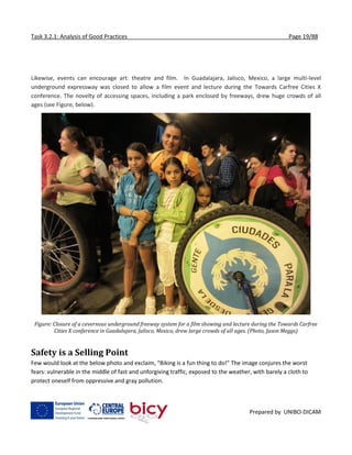 Task 3.2.1: Analysis of Good Practices Page 19/88
Prepared by UNIBO-DICAM
Likewise, events can encourage art: theatre and film. In Guadalajara, Jalisco, Mexico, a large multi-level
underground expressway was closed to allow a film event and lecture during the Towards Carfree Cities X
conference. The novelty of accessing spaces, including a park enclosed by freeways, drew huge crowds of all
ages (see Figure, below).
Figure: Closure of a cavernous underground freeway system for a film showing and lecture during the Towards Carfree
Cities X conference in Guadalajara, Jalisco, Mexico, drew large crowds of all ages. (Photo, Jason Meggs)
Safety is a Selling Point
Few would look at the below photo and exclaim, “Biking is a fun thing to do!” The image conjures the worst
fears: vulnerable in the middle of fast and unforgiving traffic, exposed to the weather, with barely a cloth to
protect oneself from oppressive and gray pollution.
 