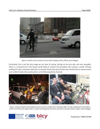 Task 3.2.1: Analysis of Good Practices Page 20/88
Prepared by UNIBO-DICAM
Figure. A mother tries to make it to her child in Beijing, China. (Photo, Jason Meggs).
Fortunately, this is not the only image we can have of cycling. Cycling can be very safe, and very enjoyable.
There is a strong thrust in the bicycle world today to counter the perception that cycling is unsafe. Perhaps
scoffing this idea, costumed celebrants on bicycles theatrically demonstrate their fearlessness at special events
such as Bike Parades (discussed earlier), as the following photos illustrate.
Figure. A bicycle knight in full medieval armor protects cyclists from “snarling traffic” during a Halloween Critical Mass
event in San Francisco (left); while a couple returning from the event survived as cycling zombies (right). ( Jason Meggs)
 
