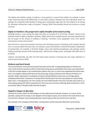 Task 3.2.1: Analysis of Good Practices Page 21/88
Prepared by UNIBO-DICAM
The debate over whether cycling, on balance, is even good for us seems firmly settled. For example, a recent
major review focusing on the Netherlands, an area where cycling is relatively very well understood, found “on
average, the estimated health benefits of cycling were substantially larger than the risks relative to car driving
for individuals shifting their mode of transport”. (Hartog, 2010) These benefits should only increase as cycling
increases.
Safety in Numbers: the progressive safety benefits of increased cycling
Doubling cycling in a low cycling city might only mean an increase of 1% of all trips. However, thanks to the
landmark study of Safety in Numbers (Jacobsen, 2003), which found reported injuries inversely proportional to
the 0.4 power of the amount of walking or bicycling, “consistent across geographic areas, from specific
intersections to cities and countries.”
Since that time, in every city reviewed, it has been seen that large increases in bicycling result in greatly reduced
risk. In numerous North American cities, for example, injuries and fatalities remained flat despite multiplication
of cycling levels. For example, in Portland, Oregon, injury rates declined precipitously, with absolute injuries
holding essentially constant while bicycling levels, inferred from bridge counts, quintupled 1991-2007 (City of
Portland).
Likewise, internationally, city after city that boasts large increases in bicycling also sees major reductions in
serious injuries (Pucher 2010).
Helmets and hard-heads
The issue of helmets is controversial and well illustrative of the shift. A longstanding debate on helmets has
come to the forefront recently as efforts to deal with cycling injuries and fatalities led to laws requiring helmets.
In fact this complex debate is too multifaceted to address here, but it is now firmly established that helmet laws
have a net negative safety benefit because they discourage cycling, and because the efficacy of helmets is in
question. Major organizations including the European Cycling Federation have come out strongly against
mandatory helmet laws. Proponents of cycling without helmets point out that more people are injured falling
down stairs. In the big picture, the more cycling, the more health benefits and in fact, the safer each cyclist is, so
discouraging cycling with helmet requirements in fact may cause enormous suffering, death and disease in a full
accounting. Safety in Numbers helps illustrate the gains.
Negative Images In Question
Certainly the serious effects of traffic dangers must be addressed and reduced. However, if a culture of fear
pervades, cycling will not escape it, new adopters will not begin to cycle, and on balance the result will be much
more harmful. However some cyhcling advocates need to express their loss and the harm they face.
One example is the campaign of Ghost Bikes, marking where cyclists have been killed with a permanently
 