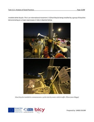 Task 3.2.1: Analysis of Good Practices Page 22/88
Prepared by UNIBO-DICAM
installed white bicycle. This is an international movement. A Ghost Bicycle being installed by a group of bicyclists
demonstrating on a major expressway in Italy is depicted below.
Ghost bicycles installed to commemorate a cyclist slain by motor vehicle traffic. (Photo Jason Meggs)
 