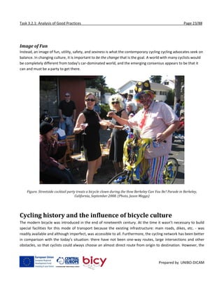 Task 3.2.1: Analysis of Good Practices Page 23/88
Prepared by UNIBO-DICAM
Image of Fun
Instead, an image of fun, utility, safety, and sexiness is what the contemporary cycling cycling advocates seek on
balance. In changing culture, it is important to be the change that is the goal. A world with many cyclists would
be completely different from today’s car-dominated world, and the emerging consensus appears to be that it
can and must be a party to get there.
Figure. Streetside cocktail party treats a bicycle clown during the How Berkeley Can You Be? Parade in Berkeley,
California, September 2008. (Photo, Jason Meggs)
Cycling history and the influence of bicycle culture
The modern bicycle was introduced in the end of nineteenth century. At the time it wasn’t necessary to build
special facilities for this mode of transport because the existing infrastructure: main roads, dikes, etc. - was
readily available and although imperfect, was accessible to all. Furthermore, the cycling network has been better
in comparison with the today’s situation: there have not been one-way routes, large intersections and other
obstacles, so that cyclists could always choose an almost direct route from origin to destination. However, the
 