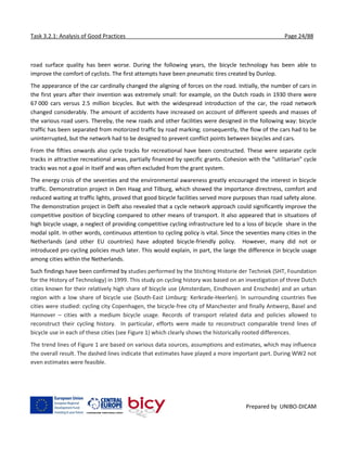 Task 3.2.1: Analysis of Good Practices Page 24/88
Prepared by UNIBO-DICAM
road surface quality has been worse. During the following years, the bicycle technology has been able to
improve the comfort of cyclists. The first attempts have been pneumatic tires created by Dunlop.
The appearance of the car cardinally changed the aligning of forces on the road. Initially, the number of cars in
the first years after their invention was extremely small: for example, on the Dutch roads in 1930 there were
67 000 cars versus 2.5 million bicycles. But with the widespread introduction of the car, the road network
changed considerably. The amount of accidents have increased on account of different speeds and masses of
the various road users. Thereby, the new roads and other facilities were designed in the following way: bicycle
traffic has been separated from motorized traffic by road marking; consequently, the flow of the cars had to be
uninterrupted, but the network had to be designed to prevent conflict points between bicycles and cars.
From the fifties onwards also cycle tracks for recreational have been constructed. These were separate cycle
tracks in attractive recreational areas, partially financed by specific grants. Cohesion with the “utilitarian” cycle
tracks was not a goal in itself and was often excluded from the grant system.
The energy crisis of the seventies and the environmental awareness greatly encouraged the interest in bicycle
traffic. Demonstration project in Den Haag and Tilburg, which showed the importance directness, comfort and
reduced waiting at traffic lights, proved that good bicycle facilities served more purposes than road safety alone.
The demonstration project in Delft also revealed that a cycle network approach could significantly improve the
competitive position of bicycling compared to other means of transport. It also appeared that in situations of
high bicycle usage, a neglect of providing competitive cycling infrastructure led to a loss of bicycle share in the
modal split. In other words, continuous attention to cycling policy is vital. Since the seventies many cities in the
Netherlands (and other EU countries) have adopted bicycle-friendly policy. However, many did not or
introduced pro cycling policies much later. This would explain, in part, the large the difference in bicycle usage
among cities within the Netherlands.
Such findings have been confirmed by studies performed by the Stichting Historie der Techniek (SHT, Foundation
for the History of Technology) in 1999. This study on cycling history was based on an investigation of three Dutch
cities known for their relatively high share of bicycle use (Amsterdam, Eindhoven and Enschede) and an urban
region with a low share of bicycle use (South-East Limburg: Kerkrade-Heerlen). In surrounding countries five
cities were studied: cycling city Copenhagen, the bicycle-free city of Manchester and finally Antwerp, Basel and
Hannover – cities with a medium bicycle usage. Records of transport related data and policies allowed to
reconstruct their cycling history. In particular, efforts were made to reconstruct comparable trend lines of
bicycle use in each of these cities (see Figure 1) which clearly shows the historically rooted differences.
The trend lines of Figure 1 are based on various data sources, assumptions and estimates, which may influence
the overall result. The dashed lines indicate that estimates have played a more important part. During WW2 not
even estimates were feasible.
 