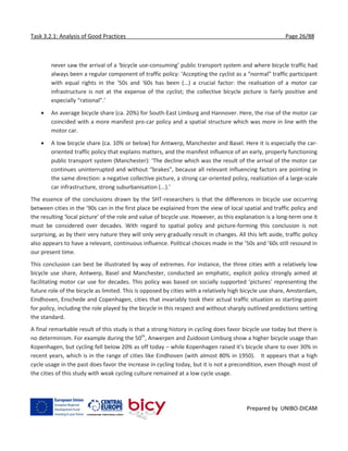 Task 3.2.1: Analysis of Good Practices Page 26/88
Prepared by UNIBO-DICAM
never saw the arrival of a ‘bicycle use-consuming’ public transport system and where bicycle traffic had
always been a regular component of traffic policy: ‘Accepting the cyclist as a “normal” traffic participant
with equal rights in the ’50s and ’60s has been (...) a crucial factor: the realisation of a motor car
infrastructure is not at the expense of the cyclist; the collective bicycle picture is fairly positive and
especially “rational”.’
 An average bicycle share (ca. 20%) for South-East Limburg and Hannover. Here, the rise of the motor car
coincided with a more manifest pro-car policy and a spatial structure which was more in line with the
motor car.
 A low bicycle share (ca. 10% or below) for Antwerp, Manchester and Basel. Here it is especially the car-
oriented traffic policy that explains matters, and the manifest influence of an early, properly functioning
public transport system (Manchester): ‘The decline which was the result of the arrival of the motor car
continues uninterrupted and without “brakes”, because all relevant influencing factors are pointing in
the same direction: a negative collective picture, a strong car-oriented policy, realization of a large-scale
car infrastructure, strong suburbanisation (...).’
The essence of the conclusions drawn by the SHT-researchers is that the differences in bicycle use occurring
between cities in the ’90s can in the first place be explained from the view of local spatial and traffic policy and
the resulting ‘local picture’ of the role and value of bicycle use. However, as this explanation is a long-term one it
must be considered over decades. With regard to spatial policy and picture-forming this conclusion is not
surprising, as by their very nature they will only very gradually result in changes. All this left aside, traffic policy
also appears to have a relevant, continuous influence. Political choices made in the ’50s and ’60s still resound in
our present time.
This conclusion can best be illustrated by way of extremes. For instance, the three cities with a relatively low
bicycle use share, Antwerp, Basel and Manchester, conducted an emphatic, explicit policy strongly aimed at
facilitating motor car use for decades. This policy was based on socially supported ‘pictures’ representing the
future role of the bicycle as limited. This is opposed by cities with a relatively high bicycle use share, Amsterdam,
Eindhoven, Enschede and Copenhagen, cities that invariably took their actual traffic situation as starting-point
for policy, including the role played by the bicycle in this respect and without sharply outlined predictions setting
the standard.
A final remarkable result of this study is that a strong history in cycling does favor bicycle use today but there is
no determinism. For example during the 50th
, Anwerpen and Zuidoost-Limburg show a higher bicycle usage than
Kopenhagen, but cycling fell below 20% as off today – while Kopenhagen raised it's bicycle share to over 30% in
recent years, which is in the range of cities like Eindhoven (with almost 80% in 1950). It appears that a high
cycle usage in the past does favor the increase in cycling today, but it is not a precondition, even though most of
the cities of this study with weak cycling culture remained at a low cycle usage.
 