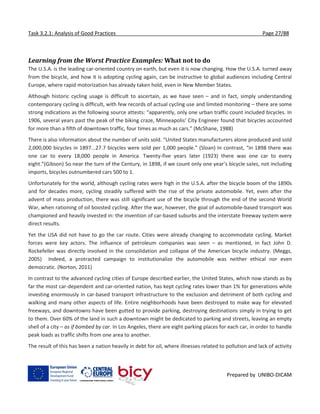 Task 3.2.1: Analysis of Good Practices Page 27/88
Prepared by UNIBO-DICAM
Learning from the Worst Practice Examples: What not to do
The U.S.A. is the leading car-oriented country on earth, but even it is now changing. How the U.S.A. turned away
from the bicycle, and how it is adopting cycling again, can be instructive to global audiences including Central
Europe, where rapid motorization has already taken hold, even in New Member States.
Although historic cycling usage is difficult to ascertain, as we have seen – and in fact, simply understanding
contemporary cycling is difficult, with few records of actual cycling use and limited monitoring – there are some
strong indications as the following source attests: “apparently, only one urban traffic count included bicycles. In
1906, several years past the peak of the biking craze, Minneapolis’ City Engineer found that bicycles accounted
for more than a fifth of downtown traffic, four times as much as cars.” (McShane, 1988)
There is also information about the number of units sold. “United States manufacturers alone produced and sold
2,000,000 bicycles in 1897...27.7 bicycles were sold per 1,000 people.” (Sloan) In contrast, “in 1898 there was
one car to every 18,000 people in America. Twenty-five years later (1923) there was one car to every
eight.”(Gibson) So near the turn of the Century, in 1898, if we count only one year’s bicycle sales, not including
imports, bicycles outnumbered cars 500 to 1.
Unfortunately for the world, although cycling rates were high in the U.S.A. after the bicycle boom of the 1890s
and for decades more, cycling steadily suffered with the rise of the private automobile. Yet, even after the
advent of mass production, there was still significant use of the bicycle through the end of the second World
War, when rationing of oil boosted cycling. After the war, however, the goal of automobile-based transport was
championed and heavily invested in: the invention of car-based suburbs and the interstate freeway system were
direct results.
Yet the USA did not have to go the car route. Cities were already changing to accommodate cycling. Market
forces were key actors. The influence of petroleum companies was seen – as mentioned, in fact John D.
Rockefeller was directly involved in the consolidation and collapse of the American bicycle industry. (Meggs,
2005) Indeed, a protracted campaign to institutionalize the automobile was neither ethical nor even
democratic. (Norton, 2011)
In contrast to the advanced cycling cities of Europe described earlier, the United States, which now stands as by
far the most car-dependent and car-oriented nation, has kept cycling rates lower than 1% for generations while
investing enormously in car-based transport infrastructure to the exclusion and detriment of both cycling and
walking and many other aspects of life. Entire neighborhoods have been destroyed to make way for elevated
freeways, and downtowns have been gutted to provide parking, destroying destinations simply in trying to get
to them. Over 60% of the land in such a downtown might be dedicated to parking and streets, leaving an empty
shell of a city – as if bombed by car. In Los Angeles, there are eight parking places for each car, in order to handle
peak loads as traffic shifts from one area to another.
The result of this has been a nation heavily in debt for oil, where illnesses related to pollution and lack of activity
 