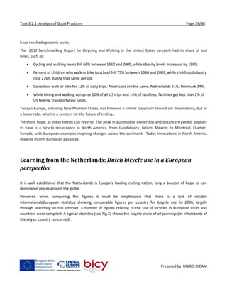 Task 3.2.1: Analysis of Good Practices Page 28/88
Prepared by UNIBO-DICAM
have reached epidemic levels.
The 2012 Benchmarking Report for Bicycling and Walking in the United States certainly had its share of bad
news, such as:
 Cycling and walking levels fell 66% between 1960 and 2009, while obesity levels increased by 156%.
 Percent of children who walk or bike to school fell 75% between 1960 and 2009, while childhood obesity
rose 276% during that same period.
 Canadians walk or bike for 12% of daily trips. Americans are the same. Netherlands 51%; Denmark 34%.
 While biking and walking comprise 12% of all US trips and 14% of fatalities, facilities get less than 2% of
US federal transportation funds.
Today's Europe, including New Member States, has followed a similar trajectory toward car dependence, but at
a lower rate, which is a concern for the future of cycling..
Yet there hope, as these trends can reverse. The peak in automobile ownership and distance traveled appears
to have is a bicycle renaissance in North America, from Guadalajara, Jalisco, México; to Montréal, Quebéc,
Canada, with European examples inspiring changes across the continent. Today innovations in North America
likewise inform European advances.
Learning from the Netherlands: Dutch bicycle use in a European
perspective
It is well established that the Netherlands is Europe’s leading cycling nation, long a beacon of hope to car-
dominated places around the globe.
However, when comparing the figures it must be emphasized that there is a lack of reliable
international/European statistics showing comparable figures per country for bicycle use. In 2006, largely
through searching on the Internet, a number of figures relating to the use of bicycles in European cities and
countries were compiled. A typical statistics (see Fig.2) shows the bicycle share of all journeys (by inhabitants of
the city or country concerned).
 