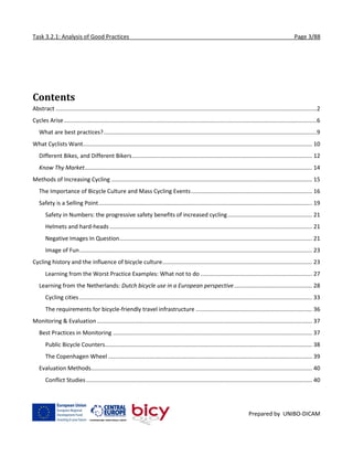 Task 3.2.1: Analysis of Good Practices Page 3/88
Prepared by UNIBO-DICAM
Contents
Abstract ....................................................................................................................................................................2
Cycles Arise...............................................................................................................................................................6
What are best practices?......................................................................................................................................9
What Cyclists Want................................................................................................................................................ 10
Different Bikes, and Different Bikers................................................................................................................. 12
Know Thy Market............................................................................................................................................... 14
Methods of Increasing Cycling .............................................................................................................................. 15
The Importance of Bicycle Culture and Mass Cycling Events............................................................................ 16
Safety is a Selling Point...................................................................................................................................... 19
Safety in Numbers: the progressive safety benefits of increased cycling..................................................... 21
Helmets and hard-heads ............................................................................................................................... 21
Negative Images In Question......................................................................................................................... 21
Image of Fun.................................................................................................................................................. 23
Cycling history and the influence of bicycle culture.............................................................................................. 23
Learning from the Worst Practice Examples: What not to do ...................................................................... 27
Learning from the Netherlands: Dutch bicycle use in a European perspective................................................. 28
Cycling cities .................................................................................................................................................. 33
The requirements for bicycle-friendly travel infrastructure ......................................................................... 36
Monitoring & Evaluation ....................................................................................................................................... 37
Best Practices in Monitoring ............................................................................................................................. 37
Public Bicycle Counters.................................................................................................................................. 38
The Copenhagen Wheel ................................................................................................................................ 39
Evaluation Methods........................................................................................................................................... 40
Conflict Studies.............................................................................................................................................. 40
 