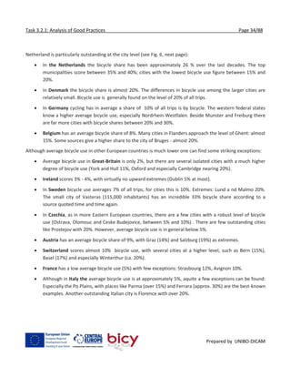 Task 3.2.1: Analysis of Good Practices Page 34/88
Prepared by UNIBO-DICAM
Netherland is particularly outstanding at the city level (see Fig. 6, next page):
 In the Netherlands the bicycle share has been approximately 26 % over the last decades. The top
municipalities score between 35% and 40%; cities with the lowest bicycle use figure between 15% and
20%.
 In Denmark the bicycle share is almost 20%. The differences in bicycle use among the larger cities are
relatively small. Bicycle use is generally found on the level of 20% of all trips.
 In Germany cycling has in average a share of 10% of all trips is by bicycle. The western federal states
know a higher average bicycle use, especially Nordrhein-Westfalen. Beside Munster and Freiburg there
are far more cities with bicycle shares between 20% and 30%.
 Belgium has an average bicycle share of 8%. Many cities in Flanders approach the level of Ghent: almost
15%. Some sources give a higher share to the city of Bruges - almost 20%.
Although average bicycle use in other European countries is much lower one can find some striking exceptions:
 Average bicycle use in Great-Britain is only 2%, but there are several isolated cities with a much higher
degree of bicycle use (York and Hull 11%, Oxford and especially Cambridge nearing 20%).
 Ireland scores 3% - 4%, with virtually no upward extremes (Dublin 5% at most).
 In Sweden bicycle use averages 7% of all trips; for cities this is 10%. Extremes: Lund a nd Malmo 20%.
The small city of Vasteras (115,000 inhabitants) has an incredible 33% bicycle share according to a
source quoted time and time again.
 In Czechia, as in more Eastern European countries, there are a few cities with a robust level of bicycle
use (Ostrava, Olomouc and Ceske Budejovice, between 5% and 10%) . There are few outstanding cities
like Prostejov with 20%. However, average bicycle use is in general below 5%.
 Austria has an average bicycle share of 9%, with Graz (14%) and Salzburg (19%) as extremes.
 Switzerland scores almost 10% bicycle use, with several cities at a higher level, such as Bern (15%),
Basel (17%) and especially Winterthur (ca. 20%).
 France has a low average bicycle use (5%) with few exceptions: Strasbourg 12%, Avignon 10%.
 Although in Italy the average bicycle use is at approximately 5%, aquite a few exceptions can be found:
Especially the Po Plains, with places like Parma (over 15%) and Ferrara (approx. 30%) are the best-known
examples. Another outstanding Italian city is Florence with over 20%.
 