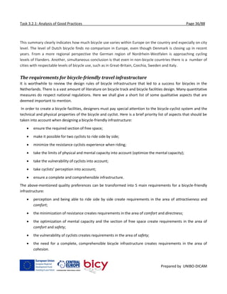 Task 3.2.1: Analysis of Good Practices Page 36/88
Prepared by UNIBO-DICAM
This summary clearly indicates how much bicycle use varies within Europe on the country and especially on city
level. The level of Dutch bicycle finds no comparison in Europe, even though Denmark is closing up in recent
years. From a more regional perspective the German region of Nordrhein-Westfalen is approaching cycling
levels of Flanders. Another, simultaneous conclusion is that even in non-bicycle countries there is a number of
cities with respectable levels of bicycle use, such as in Great-Britain, Czechia, Sweden and Italy.
The requirements for bicycle-friendly travel infrastructure
It is worthwhile to review the design rules of bicycle infrastructure that led to a success for bicycles in the
Netherlands. There is a vast amount of literature on bicycle track and bicycle facilities design. Many quantitative
measures do respect national regulations. Here we shall give a short list of some qualitative aspects that are
deemed important to mention.
In order to create a bicycle facilities, designers must pay special attention to the bicycle-cyclist system and the
technical and physical properties of the bicycle and cyclist. Here is a brief priority list of aspects that should be
taken into account when designing a bicycle-friendly infrastructure:
 ensure the required section of free space;
 make it possible for two cyclists to ride side by side;
 minimize the resistance cyclists experience when riding;
 take the limits of physical and mental capacity into account (optimize the mental capacity);
 take the vulnerability of cyclists into account;
 take cyclists’ perception into account;
 ensure a complete and comprehensible infrastructure.
The above-mentioned quality preferences can be transformed into 5 main requirements for a bicycle-friendly
infrastructure:
 perception and being able to ride side by side create requirements in the area of attractiveness and
comfort;
 the minimization of resistance creates requirements in the area of comfort and directness;
 the optimization of mental capacity and the section of free space create requirements in the area of
comfort and safety;
 the vulnerability of cyclists creates requirements in the area of safety;
 the need for a complete, comprehensible bicycle infrastructure creates requirements in the area of
cohesion.
 