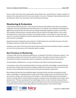 Task 3.2.1: Analysis of Good Practices Page 37/88
Prepared by UNIBO-DICAM
Various studies have shown that a good-quality cycling infrastructure actually leads to a higher proportion of
bicycles in the modal split. One of the most recent studies in this area is ‘Fietsbalans’ (Bicycle Balance) which will
be addressed in detail in the next section under monitoring and evaluation.
Monitoring & Evaluation
Understanding cycling requires data – and in the past this data has been difficult to find, often very limited or
inadequate, and rarely comparable with other data sources. As an example, some methods of counting bicycles
agglomerate cycling with taxi and motorcycle use, making it impossible to gauge true cycling. In most mode
share methods, only work trips are counted, and then only the mode for the longest distance. Thus, a cyclist
who pedals 2 km to a transit stop, and travels 5 km by public transport, is not counted as a cyclist. Non-work
trips are not counted, although they comprise approximately four times as many trips, including many short and
local trips which are bikeable.
Standards have been proposed by various initiatives. The BICY project led a round table discussion at the Velo-
City Global conference in Seville, Spain, 2011 (Schweizer 2011).
Evaluation is also critical. These two actions intersect where monitoring informs evaluation, however, evaluation
can stem from non-data sources or for evaluation-specific sampling.
Best Practices in Monitoring
In the past, traffic counts of cycling were generally rare, as indicated in the historic cycling rates in Figure 1. But
monitoring can include much more than the number of cyclists. The quality of route, the type of cyclist, the
characteristics of airborne contaminants cyclists are exposed to, noise levels, and more, are of interest.
The Cycle Balance, detailed herein, is a major contribution to the field of monitoring and evaluation.
In many places, due to lack of automated methods of counting, and still for lack of budget, counting of bicycles
has been done manually, often by volunteers. Berkeley, California has a long record of this, with over ten years
of annual counts conducted by numerous volunteers led by the local advocacy organizations.
More advanced cycling cities have established regular counting of cyclists and some even generate annuals
reports. Copenhagen is a leading example in Europe, while Portland, Oregon leads in the USA (Portland, 2011).
San Francisco is another, with annual counts at 33 locations. In the USA the National Bicycle Documentation
Project is one large effort to create standards and regular counting of cyclists nationwide across all states, which
describes itself: “The basic assumptions of the methodology are that, in order to estimate existing and future
bicycle and pedestrian demand and activity, agencies nationwide need to start conducting counts and surveys in
a consistent manner similar to those being used by ITE and other groups for motor vehicle models.”
 