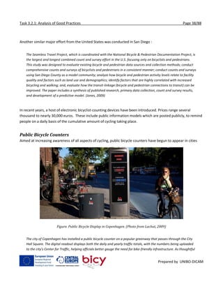 Task 3.2.1: Analysis of Good Practices Page 38/88
Prepared by UNIBO-DICAM
Another similar major effort from the United States was conducted in San Diego :
The Seamless Travel Project, which is coordinated with the National Bicycle & Pedestrian Documentation Project, is
the largest and longest combined count and survey effort in the U.S. focusing only on bicyclists and pedestrians.
This study was designed to evaluate existing bicycle and pedestrian data sources and collection methods; conduct
comprehensive counts and surveys of bicyclists and pedestrians in a consistent manner; conduct counts and surveys
using San Diego County as a model community; analyze how bicycle and pedestrian activity levels relate to facility
quality and factors such as land use and demographics; identify factors that are highly correlated with increased
bicycling and walking; and, evaluate how the transit-linkage (bicycle and pedestrian connections to transit) can be
improved. The paper includes a synthesis of published research, primary data collection, count and survey results,
and development of a predictive model. (Jones, 2009)
In recent years, a host of electronic bicyclist-counting devices have been introduced. Prices range several
thousand to nearly 30,000 euros. These include public information models which are posted publicly, to remind
people on a daily basis of the cumulative amount of cycling taking place.
Public Bicycle Counters
Aimed at increasing awareness of all aspects of cycling, public bicycle counters have begun to appear in cities
Figure. Public Bicycle Display in Copenhagen. (Photo from Lachut, 2009)
The city of Copenhagen has installed a public bicycle counter on a popular greenway that passes through the City
Hall Square. The digital readout displays both the daily and yearly traffic totals, with the numbers being uploaded
to the city’s Center for Traffic, helping officials better gauge the need for bike-friendly infrastructure. As thoughtful
 