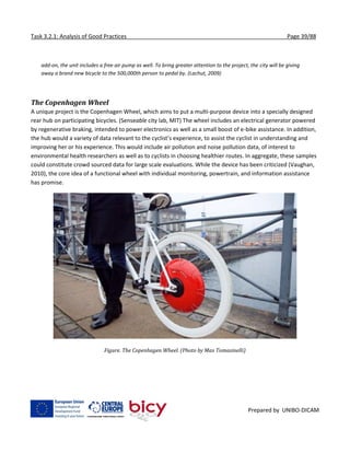 Task 3.2.1: Analysis of Good Practices Page 39/88
Prepared by UNIBO-DICAM
add-on, the unit includes a free air pump as well. To bring greater attention to the project, the city will be giving
away a brand new bicycle to the 500,000th person to pedal by. (Lachut, 2009)
The Copenhagen Wheel
A unique project is the Copenhagen Wheel, which aims to put a multi-purpose device into a specially designed
rear hub on participating bicycles. (Senseable city lab, MIT) The wheel includes an electrical generator powered
by regenerative braking, intended to power electronics as well as a small boost of e-bike assistance. In addition,
the hub would a variety of data relevant to the cyclist’s experience, to assist the cyclist in understanding and
improving her or his experience. This would include air pollution and noise pollution data, of interest to
environmental health researchers as well as to cyclists in choosing healthier routes. In aggregate, these samples
could constitute crowd sourced data for large scale evaluations. While the device has been criticized (Vaughan,
2010), the core idea of a functional wheel with individual monitoring, powertrain, and information assistance
has promise.
Figure. The Copenhagen Wheel. (Photo by Max Tomasinelli)
 