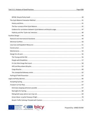 Task 3.2.1: Analysis of Good Practices Page 4/88
Prepared by UNIBO-DICAM
BYPAD: Bicycle Policy Audit........................................................................................................................... 40
The Cycle Balance Evaluation Method .............................................................................................................. 41
History and Aims............................................................................................................................................ 41
The four surveys of the Cycle Balance........................................................................................................... 42
Evidence for correlation between Cycle Balance and bicycle usage............................................................. 47
Publicity and the ‘Cycle-city’ elections.......................................................................................................... 48
Facilities Design ..................................................................................................................................................... 49
National and International Standards ............................................................................................................... 49
Minimize Conflicts ............................................................................................................................................. 50
Low Cost and Expedient Measures ................................................................................................................... 51
Construction ...................................................................................................................................................... 53
Maintenance...................................................................................................................................................... 54
Design for all users ............................................................................................................................................ 56
The Young and the Old .................................................................................................................................. 56
People with Disabilities ................................................................................................................................. 57
It’s the little things that count....................................................................................................................... 58
HPV and Recumbent Bicycles........................................................................................................................ 59
Cargo Bicycles................................................................................................................................................ 60
The unexpected bikeway visitor.................................................................................................................... 62
Parking & Theft Prevention ............................................................................................................................... 63
Legal and Policy Barriers........................................................................................................................................ 66
Accepting Cycling............................................................................................................................................... 67
Freedom to Free-flow........................................................................................................................................ 67
Eliminate stopping wherever possible .......................................................................................................... 67
Red Lights for Cycling..................................................................................................................................... 68
Riding both ways where cars may not........................................................................................................... 69
Green Wave: a cyclist freeway of light.......................................................................................................... 70
Bicycle Traffic Calming: Proceed with Caution.............................................................................................. 71
 