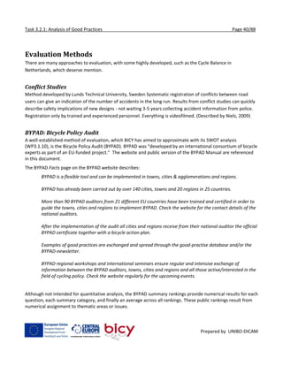 Task 3.2.1: Analysis of Good Practices Page 40/88
Prepared by UNIBO-DICAM
Evaluation Methods
There are many approaches to evaluation, with some highly developed, such as the Cycle Balance in
Netherlands, which deserve mention.
Conflict Studies
Method developed by Lunds Technical University, Sweden Systematic registration of conflicts between road
users can give an indication of the number of accidents in the long run. Results from conflict studies can quickly
describe safety implications of new designs - not waiting 3-5 years collecting accident information from police.
Registration only by trained and experienced personnel. Everything is videofilmed. (Described by Niels, 2009)
BYPAD: Bicycle Policy Audit
A well-established method of evaluation, which BICY has aimed to approximate with its SWOT analysis
(WP3.1.10), is the Bicycle Policy Audit (BYPAD). BYPAD was “developed by an international consortium of bicycle
experts as part of an EU-funded project.” The website and public version of the BYPAD Manual are referenced
in this document.
The BYPAD Facts page on the BYPAD website describes:
BYPAD is a flexible tool and can be implemented in towns, cities & agglomerations and regions.
BYPAD has already been carried out by over 140 cities, towns and 20 regions in 25 countries.
More than 90 BYPAD auditors from 21 different EU countries have been trained and certified in order to
guide the towns, cities and regions to implement BYPAD. Check the website for the contact details of the
national auditors.
After the implementation of the audit all cities and regions receive from their national auditor the official
BYPAD certificate together with a bicycle action plan.
Examples of good practices are exchanged and spread through the good-practise database and/or the
BYPAD-newsletter.
BYPAD regional workshops and international seminars ensure regular and intensive exchange of
information between the BYPAD auditors, towns, cities and regions and all those active/interested in the
field of cycling policy. Check the website regularly for the upcoming events.
Although not intended for quantitative analysis, the BYPAD summary rankings provide numerical results for each
question, each summary category, and finally an average across all rankings. These public rankings result from
numerical assignment to thematic areas or issues.
 