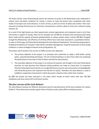 Task 3.2.1: Analysis of Good Practices Page 42/88
Prepared by UNIBO-DICAM
The Dutch Cyclists’ Union (Fietsersbond) asserts the interests of cyclists in the Netherlands and is dedicated to
achieve more and better conditions for cycling. It strives to make the bicycle more competitive with other
modes of transport over short distances. In terms of time, as well as in terms of safety and comfort. Their main
measures of cycling infrastructure are: directness, attractiveness, comfort, safety of route and a coherent cycling
network. [5]
As a result of the high bicycle-use, Dutch government, private organisations and companies invest a lot of time
and money in support of cycling. There are for example over 20 000 km of bicycle lane and bicycle path along
Dutch roads and the capacity of bicycle parking facilities at railway stations alone is almost 300 000. Strangely
enough the effectiveness and efficiency of all these efforts have never been assessed in a quantitative fashion.
In order to fill this gap, the Fietsersbond developed the Cycle Balance (Fietsbalans). This benchmarking project is
funded by the Ministry of Transport, Public Works and Water Management. Impartial assessment of local cycling
conditions is used as strategy to improve local cycling policies. [5]
The project, which started in the summer of 1999, has two main objectives:
 The primary objective of the project is to stimulate local authorities to adopt a (still) better cycling
policy, using benchmarking techniques. The aim of benchmarking is to learn from others by comparing
the performance of one town to that of others and look for best practices.
 The secondary objective of the project is to enhance the position and strength of the local Fietsersbond
branches. As most decisions that influence cycling conditions are made on a local level, it is important
that the Fietsersbond local branches are recognized by local councils and civil servants as knowledgeable
and influential partners that represent the interests of cyclists. Therefore, the Cycle Balance is used to
establish a cooperative environment in which discussion is based on facts rather than emotions.
By 2002 the project has been executed in 115 towns which include all Dutch towns with over 100 000
inhabitants and cover almost 50 % of all Dutch cyclists.
The four surveys of the Cycle Balance
The Cycle Balance assesses ten different dimensions (and 24 sub-dimensions) of the local conditions for cyclists
(Table 3). These dimensions provide a good mixture of policy results, policy effects and policy process.
 
