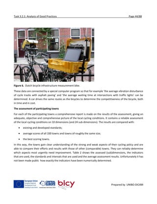 Task 3.2.1: Analysis of Good Practices Page 44/88
Prepared by UNIBO-DICAM
Figure 6. Dutch bicycle infrastructure measurement bike.
These data are connected by a special computer program so that for example ‘the average vibration disturbance
of cycle tracks with asphalt paving’ and ‘the average waiting time at intersections with traffic lights’ can be
determined. A car drives the same routes as the bicycles to determine the competitiveness of the bicycle, both
in time and in cost.
The assessment of participating towns
For each of the participating towns a comprehensive report is made on the results of the assessment, giving an
adequate, objective and comprehensive picture of the local cycling conditions. It contains a reliable assessment
of the local cycling conditions on 10 dimensions (and 24 sub-dimensions). The results are compared with:
 existing and developed standards;
 average scores of all 100 towns and towns of roughly the same size;
 the best scoring towns.
In this way, the towns gain clear understanding of the strong and weak aspects of their cycling policy and are
able to compare their efforts and results with those of other (comparable) towns. They can reliably determine
which aspects most urgently need improvement. Table 2 shows the assessed (sub)dimensions, the indicators
that are used, the standards and intervals that are used and the average assessment results. Unfortunately it has
not been made public how exactly the indicators have been numerically determined.
 
