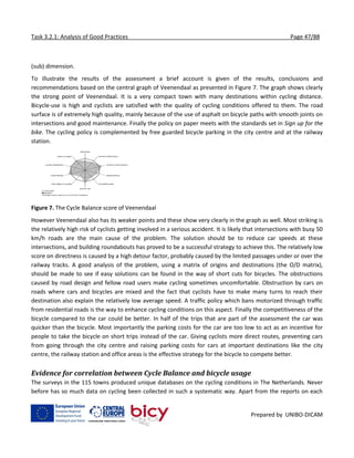 Task 3.2.1: Analysis of Good Practices Page 47/88
Prepared by UNIBO-DICAM
(sub) dimension.
To illustrate the results of the assessment a brief account is given of the results, conclusions and
recommendations based on the central graph of Veenendaal as presented in Figure 7. The graph shows clearly
the strong point of Veenendaal. It is a very compact town with many destinations within cycling distance.
Bicycle-use is high and cyclists are satisfied with the quality of cycling conditions offered to them. The road
surface is of extremely high quality, mainly because of the use of asphalt on bicycle paths with smooth joints on
intersections and good maintenance. Finally the policy on paper meets with the standards set in Sign up for the
bike. The cycling policy is complemented by free guarded bicycle parking in the city centre and at the railway
station.
Figure 7. The Cycle Balance score of Veenendaal
However Veenendaal also has its weaker points and these show very clearly in the graph as well. Most striking is
the relatively high risk of cyclists getting involved in a serious accident. It is likely that intersections with busy 50
km/h roads are the main cause of the problem. The solution should be to reduce car speeds at these
intersections, and building roundabouts has proved to be a successful strategy to achieve this. The relatively low
score on directness is caused by a high detour factor, probably caused by the limited passages under or over the
railway tracks. A good analysis of the problem, using a matrix of origins and destinations (the O/D matrix),
should be made to see if easy solutions can be found in the way of short cuts for bicycles. The obstructions
caused by road design and fellow road users make cycling sometimes uncomfortable. Obstruction by cars on
roads where cars and bicycles are mixed and the fact that cyclists have to make many turns to reach their
destination also explain the relatively low average speed. A traffic policy which bans motorized through traffic
from residential roads is the way to enhance cycling conditions on this aspect. Finally the competitiveness of the
bicycle compared to the car could be better. In half of the trips that are part of the assessment the car was
quicker than the bicycle. Most importantly the parking costs for the car are too low to act as an incentive for
people to take the bicycle on short trips instead of the car. Giving cyclists more direct routes, preventing cars
from going through the city centre and raising parking costs for cars at important destinations like the city
centre, the railway station and office areas is the effective strategy for the bicycle to compete better.
Evidence for correlation between Cycle Balance and bicycle usage
The surveys in the 115 towns produced unique databases on the cycling conditions in The Netherlands. Never
before has so much data on cycling been collected in such a systematic way. Apart from the reports on each
 