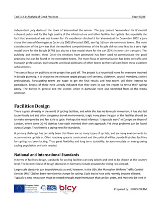 Task 3.2.1: Analysis of Good Practices Page 49/88
Prepared by UNIBO-DICAM
independent jury declared the town of Veenendaal the winner. The jury praised Veenendaal for it’soverall
coherent policy and for the high quality of the infrastructure and other facilities for cyclists. But especially the
fact that Veenendaal was not known for it’s excellence clinched it for Veenendaal. In December 2002 a jury
chose the town of Groningen as Cycle-city 2002 (Fietsstad 2002, see Fig. 5) from six nominated towns. The main
consideration of the jury was that the excellent competitiveness of the bicycle did not only lead to a very high
modal share for the bicycle (47%) but also to a low modal share for the car (23%) in inner city transport. The
publicity and interest these Cycle-city elections have generated has been used to communicate the good
practices that can be found in the nominated towns. The main focus of communication has been on traffic and
transport professionals, civil servants and local politicians of other towns so they cal learn from these excellent
achievements.
The special focus on publicity in the project has paid off. The project is a household name for everyone involved
in bicycle planning. It is known to the relevant target groups: civil servants, aldermen, council members, (other)
professionals. Participating towns are eager to get the final results and new towns still show interest to
participate. Several of these have already indicated that they want to use the results to revise their cycling
policy. The bicycle in general and the Cyclists Union in particular have also benefited from all the media
attention.
Facilities Design
There is great diversity in the world of cycling facilities, and while this has led to much innovation, it has also led
to perilously bad and often dangerous travel environments, tragic irony given the goal of the facilities should be
to make everyone be and feel safe to cycle. Perhaps the most infamous “crap cycle ways” in Europe are those of
London, where some 30-40 districts have each invented their own approach. Yet these problems can be found
across Europe. Thus there is a crying need for standards.
A primary challenge has certainly been that there are so many types of cyclists, and so many environments to
accommodate cyclists in. Often roadway space is constrained and the political will to provide first-class facilities
for cycling has been lacking. Thus great flexibility and long term scalability, to accommodate an ever-growing
cycling population, are both needed.
National and International Standards
In terms of facilities design, standards for cycling facilities can vary widely and tend to be chosen at the country
level. The recent release of design standards in Germany include provision for riding two-abreast.
Large scale standards can be problematic as well, however. In the USA, the Manual on Uniform Traffic Control
Devices (MUTCD) has been very slow to change for cycling. Cycle tracks have only recently become allowed.
Typically a new innovation must be vetted through experimentation that can last years, and may only be tried in
 