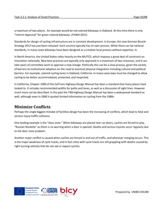 Task 3.2.1: Analysis of Good Practices Page 50/88
Prepared by UNIBO-DICAM
a maximum of two places . An example would be red colored bikeways in Oakland. At this time there is only
“Interim Approval” for green colored bikeways. (FHWA 2011)
Standards for design of cycling infrastructure are in constant development. In Europe, the new German Bicycle
Strategy 2012 has just been released. Each country typically has its own process. While there can be national
standards, in many cases bikeways have been designed as a creative local process without expertise. In
In North America, the United States relies heavily on the MUTCD, which imposes a great deal of constraint on
innovation nationally. New best practices are typically only approved in a maximum of two instances, and it can
take years of committee work to approve a new change. Politically this can be a slow process, given the variety
of barriers to institutional adoption on the road to eventual physical integration including cultural and political
barriers. For example, colored cycling lanes in Oakland, California. In many cases laws must be changed to allow
cycling to be better accommodated, protected, and respected.
In California, Chapter 1000 of the CalTrans Highway Design Manual has been a standard that many places have
looked to. It includes recommended widths for paths and lanes, as well as a discussion of sight lines. However
much more can be described. In the past the TRB Highway Design Manual has been a widespread standard as
well, although even in 2000 it quoted limited information on cycling from the 1980s.
Minimize Conflicts
Perhaps the single biggest mistake of facilities design has been the increasing of conflicts, which lead to fatal and
serious injury traffic collisions.
One leading example is the “door zone.” When bikeways are placed near car doors, cyclists are forced to play
“Russian Roulette” as there is no warning when a door is opened. Deaths and serious injuries occur regularly due
to the door zone problem.
Another major conflict is caused when cyclists are forced in and out of traffic, and wherever merging occurs. This
is the major weakness of cycle tracks, and in fact cities with cycle tracks are still grappling with deaths caused by
right-turning vehicles that do not see or expect cyclists.
 