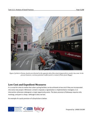 Task 3.2.1: Analysis of Good Practices Page 51/88
Prepared by UNIBO-DICAM
Figure. Cyclists in Vienna, Austria are directed to the opposite side of the street temporarily to avoid a bus zone. In the
process however, a serious potential conflict point is created. (Photo Jason Meggs)
Low Cost and Expedient Measures
It is crucial for cities to realize that urban cycling facilities can be achieved at low cost if they are incorporated
into every new project. Whenever a street is repaved, a signalization is implemented or changed, or an
intersection otherwise redesigned, a major opportunity exists. The basic provision of bikeways requires only
markings, and paint is cheap –although it does not last.
An example of a quick provision of a bicycle box is below:
 