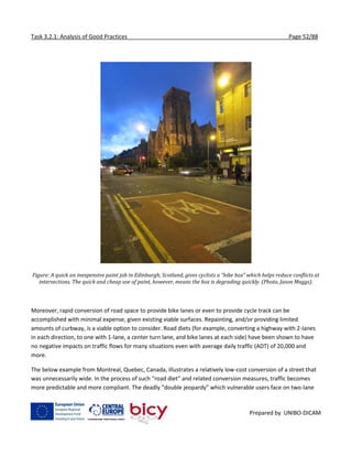 Task 3.2.1: Analysis of Good Practices Page 52/88
Prepared by UNIBO-DICAM
Figure: A quick an inexpensive paint job in Edinburgh, Scotland, gives cyclists a “bike box” which helps reduce conflicts at
intersections. The quick and cheap use of paint, however, means the box is degrading quickly. (Photo, Jason Meggs).
Moreover, rapid conversion of road space to provide bike lanes or even to provide cycle track can be
accomplished with minimal expense, given existing viable surfaces. Repainting, and/or providing limited
amounts of curbway, is a viable option to consider. Road diets (for example, converting a highway with 2-lanes
in each direction, to one with 1-lane, a center turn lane, and bike lanes at each side) have been shown to have
no negative impacts on traffic flows for many situations even with average daily traffic (ADT) of 20,000 and
more.
The below example from Montreal, Quebec, Canada, illustrates a relatively low-cost conversion of a street that
was unnecessarily wide. In the process of such “road diet” and related conversion measures, traffic becomes
more predictable and more compliant. The deadly “double jeopardy” which vulnerable users face on two-lane
 