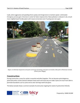 Task 3.2.1: Analysis of Good Practices Page 53/88
Prepared by UNIBO-DICAM
roads, where aggressive and speeding drivers jockey and change lanes to maintain speed, is eliminated.
Emergency services gain a free lane in center for faster response time. Noise pollution is reduced. In all, a much
more neighborhood-friendly option with reasons to be done even if cycling were not a goal.
Figure: A relatively inexpensive and quick conversion of existing road space to include a bike path in Montreal, Canada.
(Photo, Jason Meggs).
Construction
During construction, access for cyclists is essential and often forgotten. This can become quite dangerous,
particularly when unclear divisions between heavy work and travel way are made. Cycles are much more able to
permeate boundaries such as cones and so clear warnings need to be given.
The below example shows a common example of construction negating the needs of cyclists (from Helsinki,
 