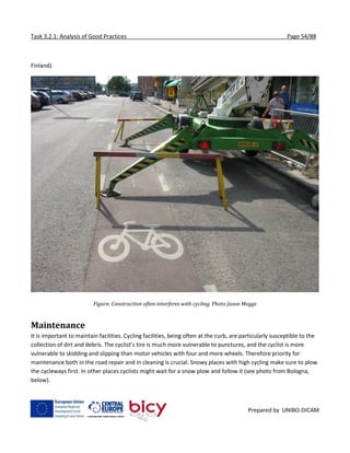 Task 3.2.1: Analysis of Good Practices Page 54/88
Prepared by UNIBO-DICAM
Finland).
Figure. Construction often interferes with cycling. Photo Jason Meggs
Maintenance
It is important to maintain facilities. Cycling facilities, being often at the curb, are particularly susceptible to the
collection of dirt and debris. The cyclist’s tire is much more vulnerable to punctures, and the cyclist is more
vulnerable to skidding and slipping than motor vehicles with four and more wheels. Therefore priority for
maintenance both in the road repair and in cleaning is crucial. Snowy places with high cycling make sure to plow
the cycleways first. In other places cyclists might wait for a snow plow and follow it (see photo from Bologna,
below).
 
