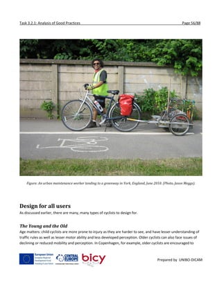 Task 3.2.1: Analysis of Good Practices Page 56/88
Prepared by UNIBO-DICAM
Figure: An urban maintenance worker tending to a greenway in York, England, June 2010. (Photo, Jason Meggs).
Design for all users
As discussed earlier, there are many, many types of cyclists to design for.
The Young and the Old
Age matters: child cyclists are more prone to injury as they are harder to see, and have lesser understanding of
traffic rules as well as lesser motor ability and less developed perception. Older cyclists can also face issues of
declining or reduced mobility and perception. In Copenhagen, for example, older cyclists are encouraged to
 