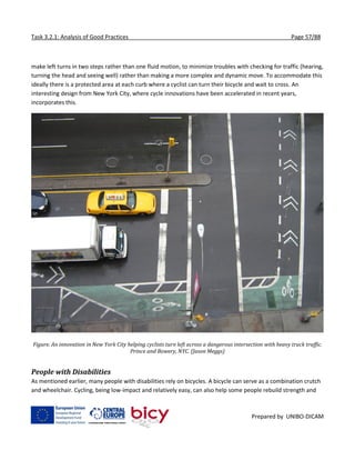 Task 3.2.1: Analysis of Good Practices Page 57/88
Prepared by UNIBO-DICAM
make left turns in two steps rather than one fluid motion, to minimize troubles with checking for traffic (hearing,
turning the head and seeing well) rather than making a more complex and dynamic move. To accommodate this
ideally there is a protected area at each curb where a cyclist can turn their bicycle and wait to cross. An
interesting design from New York City, where cycle innovations have been accelerated in recent years,
incorporates this.
Figure. An innovation in New York City helping cyclists turn left across a dangerous intersection with heavy truck traffic.
Prince and Bowery, NYC. (Jason Meggs)
People with Disabilities
As mentioned earlier, many people with disabilities rely on bicycles. A bicycle can serve as a combination crutch
and wheelchair. Cycling, being low-impact and relatively easy, can also help some people rebuild strength and
 