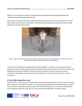 Task 3.2.1: Analysis of Good Practices Page 58/88
Prepared by UNIBO-DICAM
ability if at a critical stage of recovery. Cycling helps prevent disability by keeping aging folks below the
“Disability Threshold” through regular exercise.
On the other hand, bicycles sometimes complicate the urban environment, and can cause confusion for blind
folks or obstruction for people in wheelchairs. Placement of bicycle parking, and cyclists themselves through
education, must protect these needs.
Figure. A paper sign affixed to an antique gateway asking that bicycles not be parked there, to preserve the way for
people with disabilities. Bologna, Italy. (Photo, Jason Meggs)
In fact there are special bicycles designed for those with disabilities. In particular cycles with hand cranks. In
some places there are centers where such bikes are housed and can be borrowed or rented. One example is the
Adaptive Cycling Program of BORP in Berkeley, California, at Aquatic Park, where people can take out
handcycles, and tandems, to allow many people with disabilities to practice and enjoy cycling in a natural
environment.
It’s the little things that count
Sometimes this is so. A tiny touch in Dresden makes it much easier and cleaner for a cyclist to remain mounted
while waiting for a traffic signal to change. For some people, particularly with mobility impairments, this type of
feature can be a real benefit and make cycling a much more friendly experience. It can be uncomfortable for
some, particularly with joint or back pain, to mount and dismount repeatedly. (See photo, below).
 