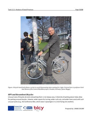 Task 3.2.1: Analysis of Good Practices Page 59/88
Prepared by UNIBO-DICAM
Figure. A bicycle hand hold allows a cyclist to avoid dismounting when waiting for a light. Pictured here is professor Gerd-
Axel Ahrens of the Central MeetBike project. Dresden, Germany. (Jason Meggs)
HPV and Recumbent Bicycles
Unusual sizes of bicycles do exist and parking them is not always easy. A diversity of parking places helps allow
for parking unusual bicycles. Likewise, wider spaces for turning, wider curb cuts, and wider lanes assist with such
unusual cycles (e.g., the Conference Bike, which seats 7 passengers in a circle facing one another).
 