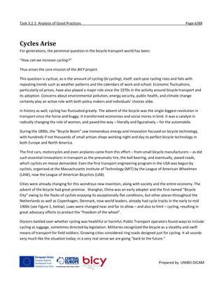 Task 3.2.1: Analysis of Good Practices Page 6/88
Prepared by UNIBO-DICAM
Cycles Arise
For generations, the perennial question in the bicycle transport world has been:
“How can we increase cycling?”
Thus arises the core mission of the BICY project.
This question is cyclical, as is the amount of cycling (bi-cycling), itself; each year cycling rises and falls with
repeating trends such as weather patterns and the calendars of work and school. Economic fluctuations,
particularly oil prices, have also played a major role since the 1970s in the activity around bicycle transport and
its adoption. Concerns about environmental pollution, energy security, public health, and climate change
certainly play an active role with both policy makers and individuals’ choices alike.
In history as well, cycling has fluctuated greatly. The advent of the bicycle was the single biggest revolution in
transport since the horse and buggy. It transformed economies and social mores in kind. It was a catalyst in
radically changing the role of women, and paved the way – literally and figuratively – for the automobile.
During the 1890s, the “Bicycle Boom” saw tremendous energy and innovation focused on bicycle technology,
with hundreds if not thousands of small artisan shops working night and day to perfect bicycle technology in
both Europe and North America.
The first cars, motorcycles and even airplanes came from this effort – from small bicycle manufacturers – as did
such essential innovations in transport as the pneumatic tire, the ball bearing, and eventually, paved roads,
which cyclists en masse demanded. Even the first transport engineering program in the USA was begun by
cyclists, organized at the Massachusetts Institute of Technology (MIT) by the League of American Wheelmen
(LAW), now the League of American Bicyclists (LAB).
Cities were already changing for this wondrous new invention, along with society and the entire economy. The
advent of the bicycle had great promise. Shanghai, China was an early adopter and the first named “Bicycle
City” owing to the flocks of cyclists enjoying its exceptionally flat conditions, but other places throughout the
Netherlands as well as Copenhagen, Denmark, now world leaders, already had cycle tracks in the early to mid
1900s (see Figure 1, below). Laws were changed near and far to allow – and also to limit – cycling, resulting in
great advocacy efforts to protect the “freedom of the wheel”.
Doctors battled over whether cycling was healthful or harmful. Public Transport operators found ways to include
cycling as luggage, sometimes directed by legislation. Militaries recognized the bicycle as a stealthy and swift
means of transport for field soldiers. Growing cities considered ring roads designed just for cycling. It all sounds
very much like the situation today; in a very real sense we are going “back to the future.”
 