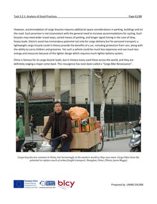 Task 3.2.1: Analysis of Good Practices Page 61/88
Prepared by UNIBO-DICAM
However, accommodation of cargo bicycles requires additional space considerations in parking, buildings and on
the road. Such provision is not inconsistent with the general need to increase accommodations for cycling. Such
bicycles may need wider travel ways, varied means of parking, and longer signal timing in the case of slow,
heavy loads. Electric assist has tremendous potential not only for cargo delivery but for personal transport; a
lightweight cargo tricycle could in theory provide the benefits of a car, including protection from rain, along with
the ability to carry children and groceries. Yet such a vehicle could be much less expensive and use much less
energy and resources because of the lighter design which requires much lighter battery system.
China is famous for its cargo bicycle loads, but in history many used these across the world, and they are
definitely staging a major come-back. This resurgence has even been called a “Cargo Bike Renaissance”.
Cargo bicycles are common in China, but increasingly in the western world as they once were. Cargo bikes have the
potential to replace much of urban freight transport. Shanghai, China. (Photo, Jason Meggs)
 