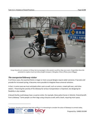 Task 3.2.1: Analysis of Good Practices Page 62/88
Prepared by UNIBO-DICAM
Cargo bicycles are common in China, but increasingly in the western world as they once were. Cargo bikes have the
potential to replace much of urban freight transport. Shanghai, China. (Photo, Jason Meggs)
The unexpected bikeway visitor
In all these cases, the essential theme is larger or more unusual designs require wider variances. If we plan and
provide for increased cycling, it becomes more possible to integrate these universal solutions:
In fact, in some cases we must anticipate other users as well, such as runners, crowd spill-over, and inline
skaters. Preserving the sanctity of the bikeway for serious transportation is important, but designing for
flexibility is also needed.
A bicycle facility could always have a surprise visitor, for example, these police horses in Helsinki, Finland benefit
from a bikeway.2
Some people run their dogs using a bicycle as well, with a leash, requiring more space.
2
In history, bicycles and horses have had conflicts; it is interesting to consider the value of bikeways to animals today.
 