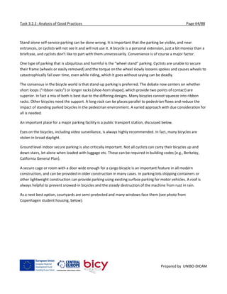 Task 3.2.1: Analysis of Good Practices Page 64/88
Prepared by UNIBO-DICAM
Stand-alone self-service parking can be done wrong. It is important that the parking be visible, and near
entrances, or cyclists will not see it and will not use it. A bicycle is a personal extension, just a bit moreso than a
briefcase, and cyclists don’t like to part with them unnecessarily. Convenience is of course a major factor.
One type of parking that is ubiquitous and harmful is the “wheel stand” parking. Cyclists are unable to secure
their frame (wheels or easily removed) and the torque on the wheel slowly loosens spokes and causes wheels to
catastrophically fail over time, even while riding, which it goes without saying can be deadly.
The consensus in the bicycle world is that stand-up parking is preferred. The debate now centers on whether
short loops (“ribbon racks”) or longer racks (shoe-horn shaped, which provide two points of contact) are
superior. In fact a mix of both is best due to the differing designs. Many bicycles cannot squeeze into ribbon
racks. Other bicycles need the support. A long-rack can be places parallel to pedestrian flows and reduce the
impact of standing parked bicycles in the pedestrian environment. A varied approach with due consideration for
all is needed.
An important place for a major parking facility is a public transport station, discussed below.
Eyes on the bicycles, including video surveillance, is always highly recommended. In fact, many bicycles are
stolen in broad daylight.
Ground level indoor secure parking is also critically important. Not all cyclists can carry their bicycles up and
down stairs, let alone when loaded with luggage etc. These can be required in building codes (e.g., Berkeley,
California General Plan).
A secure cage or room with a door wide enough for a cargo bicycle is an important feature in all modern
construction, and can be provided in older construction in many cases. In parking lots shipping containers or
other lightweight construction can provide parking using existing surface parking for motor vehicles. A roof is
always helpful to prevent snowed-in bicycles and the steady destruction of the machine from rust in rain.
As a next best option, courtyards are semi-protected and many windows face them (see photo from
Copenhagen student housing, below).
 
