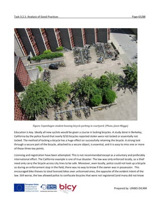 Task 3.2.1: Analysis of Good Practices Page 65/88
Prepared by UNIBO-DICAM
Figure. Copenhagen student housing bicycle parking in courtyard. (Photo, Jason Meggs)
Education is key. Ideally all new cyclists would be given a course in locking bicycles. A study done in Berkeley,
California by the police found that nearly 9/10 bicycles reported stolen were not locked or essentially not
locked. The method of locking a bicycle has a huge effect on successfully retaining the bicycle. A strong lock
through a secure part of the bicycle, attached to a secure object, is essential, and it is easy to miss one or more
of those three key points.
Licensing and registration have been attempted. This is not recommended except as a voluntary and preferably
international effort. The California example is one of true disaster. The law was only enforced locally, so a thief
need only carry the bicycle across city lines to be safe. Moreover, even locally, police could not look up a bicycle
so during an enforcement stop in the field, there was no way to know if the owner was in possession. This
encouraged bike thieves to steal licensed bikes over unlicensed ones, the opposite of the evident intent of the
law. Still worse, the law allowed police to confiscate bicycles that were not registered (and many did not know
 